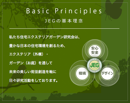 Basic Principles JEGの基本理念 私たち住宅エクステリアガーデン研究会は、豊かな日本の住宅環境を創るため、エクステリア（外構）・ガーデン（お庭）を通して未来の美しい街並創造を軸に日々研究活動をしております。